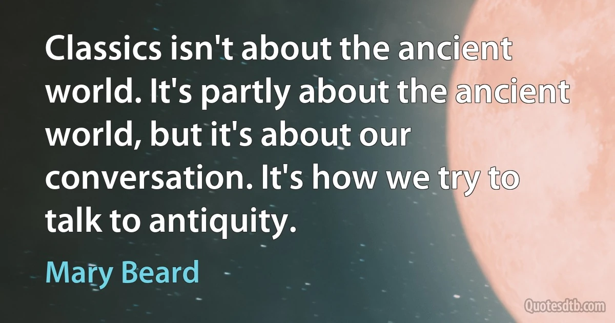 Classics isn't about the ancient world. It's partly about the ancient world, but it's about our conversation. It's how we try to talk to antiquity. (Mary Beard)