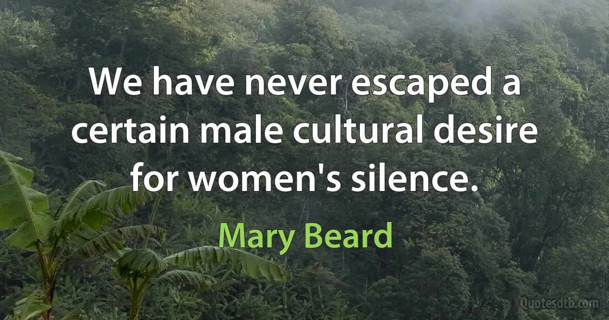 We have never escaped a certain male cultural desire for women's silence. (Mary Beard)