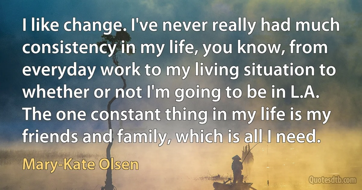 I like change. I've never really had much consistency in my life, you know, from everyday work to my living situation to whether or not I'm going to be in L.A. The one constant thing in my life is my friends and family, which is all I need. (Mary-Kate Olsen)