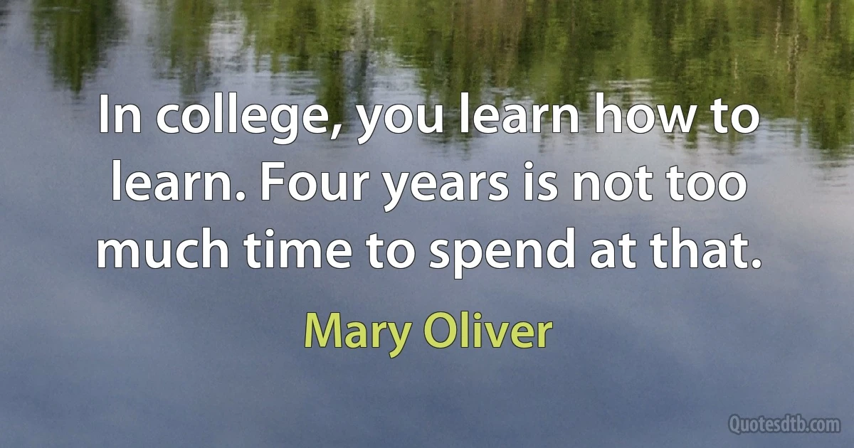 In college, you learn how to learn. Four years is not too much time to spend at that. (Mary Oliver)