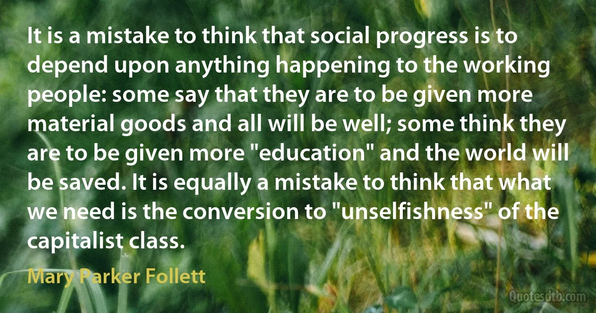 It is a mistake to think that social progress is to depend upon anything happening to the working people: some say that they are to be given more material goods and all will be well; some think they are to be given more "education" and the world will be saved. It is equally a mistake to think that what we need is the conversion to "unselfishness" of the capitalist class. (Mary Parker Follett)