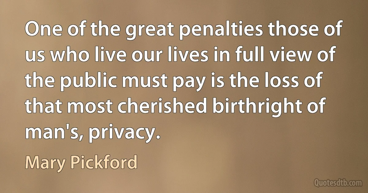 One of the great penalties those of us who live our lives in full view of the public must pay is the loss of that most cherished birthright of man's, privacy. (Mary Pickford)