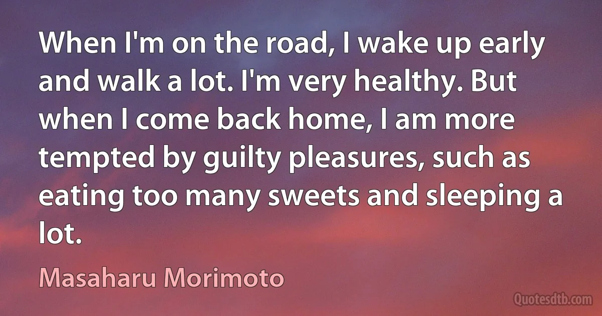 When I'm on the road, I wake up early and walk a lot. I'm very healthy. But when I come back home, I am more tempted by guilty pleasures, such as eating too many sweets and sleeping a lot. (Masaharu Morimoto)