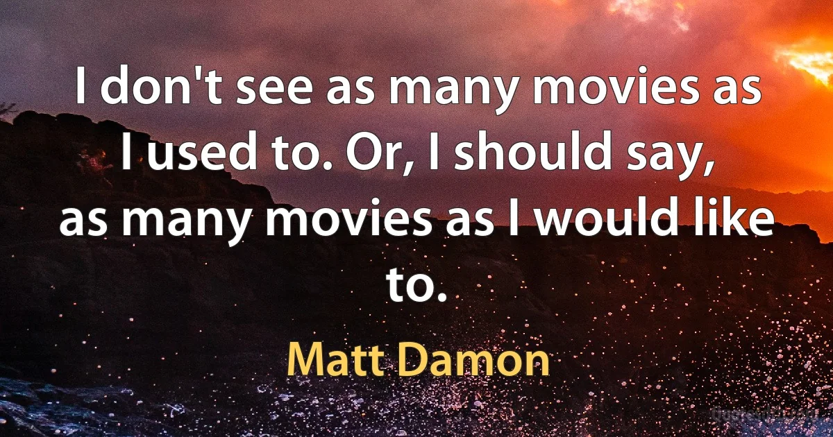 I don't see as many movies as I used to. Or, I should say, as many movies as I would like to. (Matt Damon)