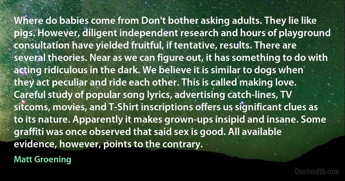 Where do babies come from Don't bother asking adults. They lie like pigs. However, diligent independent research and hours of playground consultation have yielded fruitful, if tentative, results. There are several theories. Near as we can figure out, it has something to do with acting ridiculous in the dark. We believe it is similar to dogs when they act peculiar and ride each other. This is called making love. Careful study of popular song lyrics, advertising catch-lines, TV sitcoms, movies, and T-Shirt inscriptions offers us significant clues as to its nature. Apparently it makes grown-ups insipid and insane. Some graffiti was once observed that said sex is good. All available evidence, however, points to the contrary. (Matt Groening)