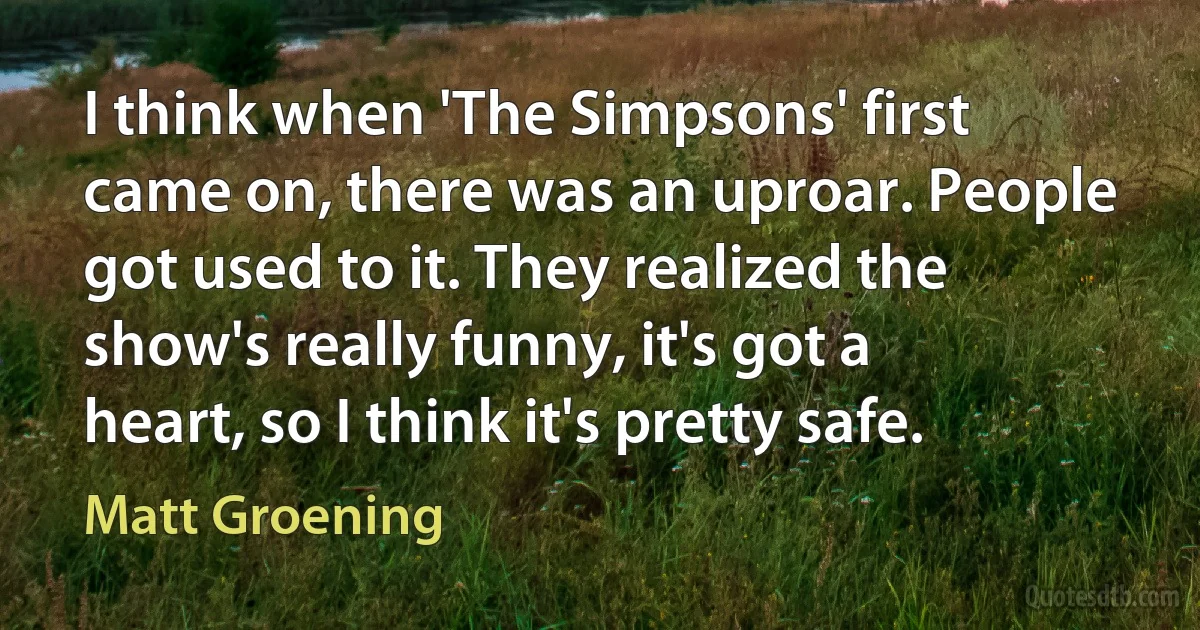 I think when 'The Simpsons' first came on, there was an uproar. People got used to it. They realized the show's really funny, it's got a heart, so I think it's pretty safe. (Matt Groening)