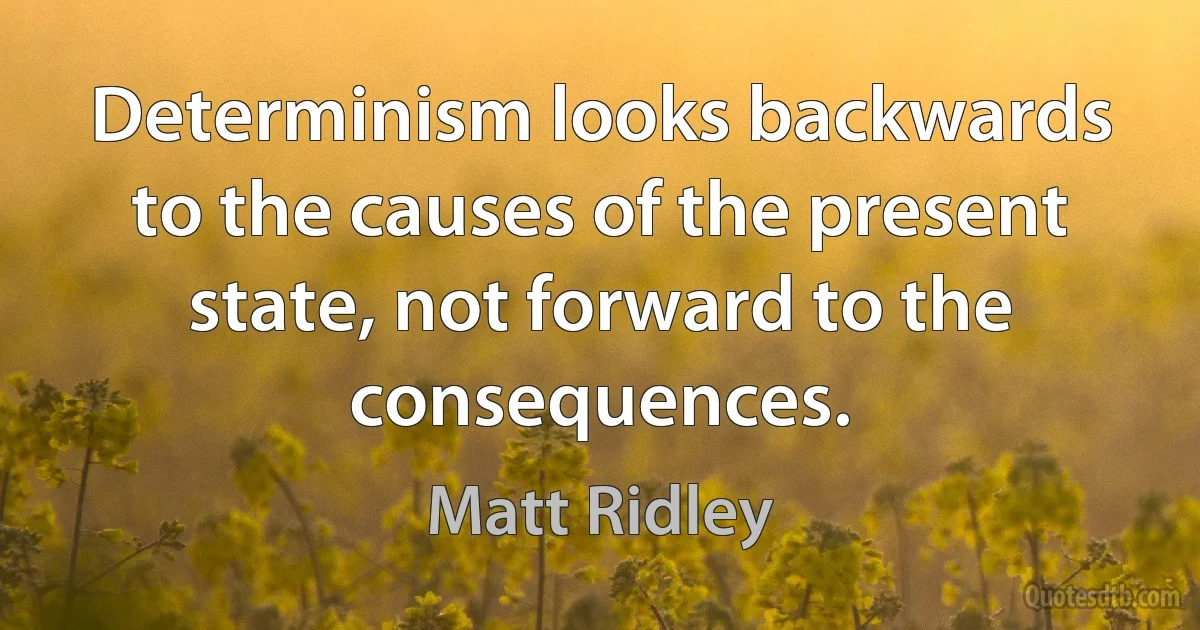 Determinism looks backwards to the causes of the present state, not forward to the consequences. (Matt Ridley)