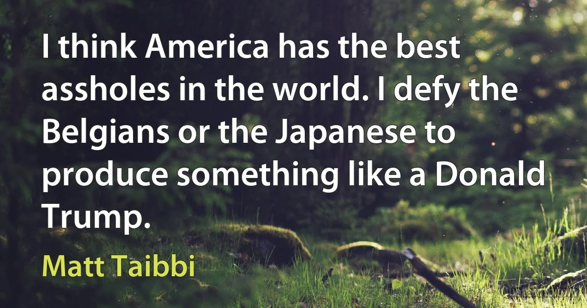 I think America has the best assholes in the world. I defy the Belgians or the Japanese to produce something like a Donald Trump. (Matt Taibbi)