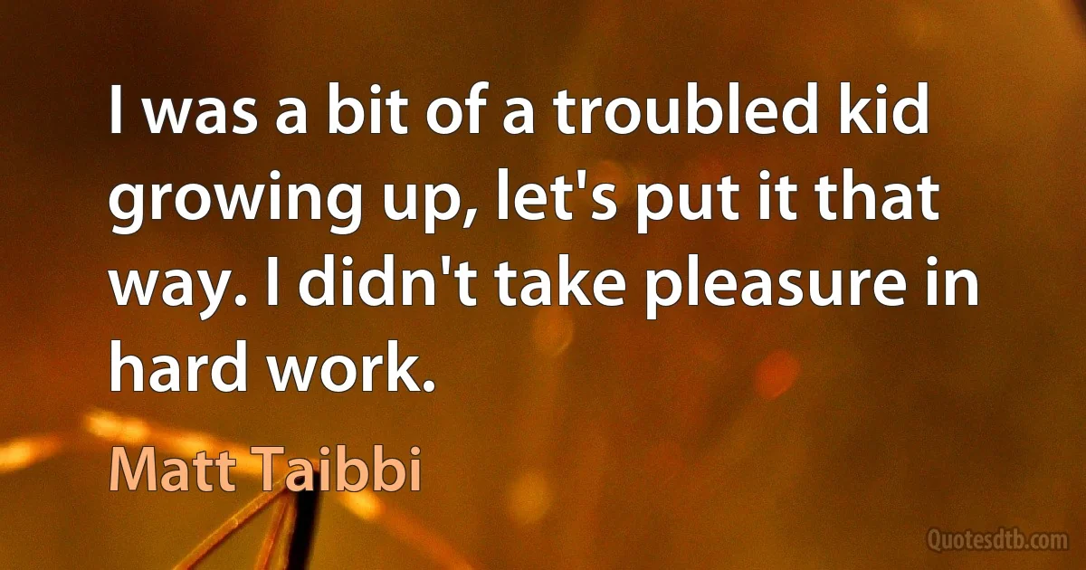 I was a bit of a troubled kid growing up, let's put it that way. I didn't take pleasure in hard work. (Matt Taibbi)