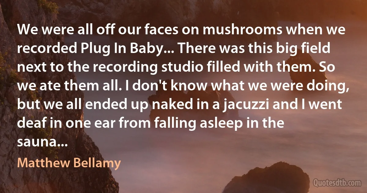 We were all off our faces on mushrooms when we recorded Plug In Baby... There was this big field next to the recording studio filled with them. So we ate them all. I don't know what we were doing, but we all ended up naked in a jacuzzi and I went deaf in one ear from falling asleep in the sauna... (Matthew Bellamy)