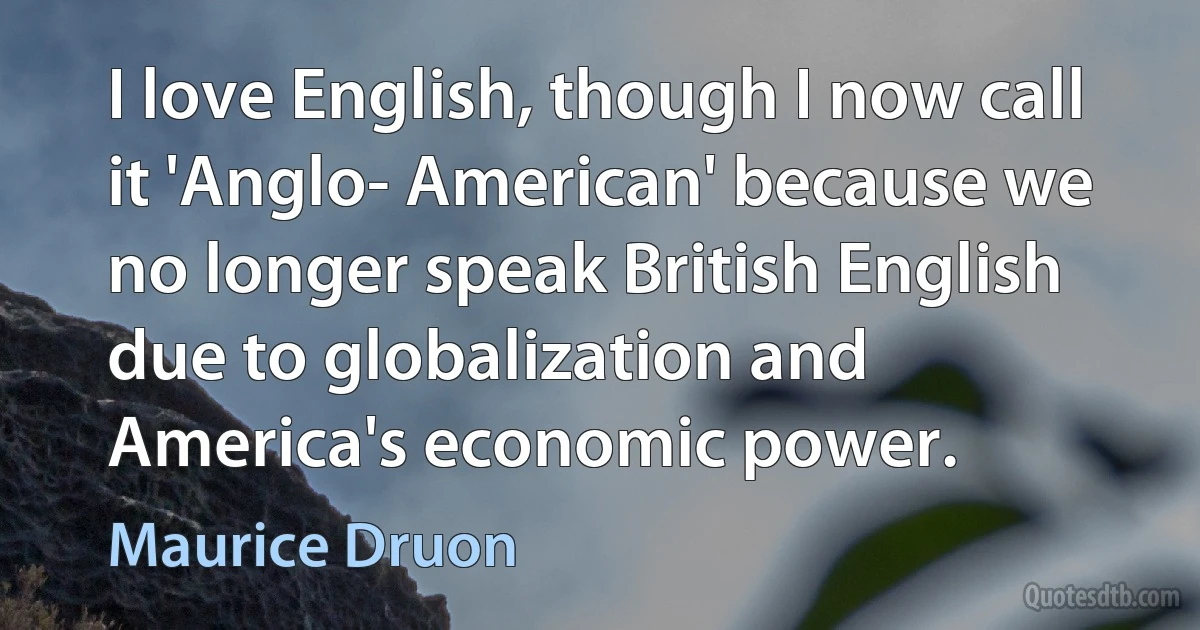 I love English, though I now call it 'Anglo- American' because we no longer speak British English due to globalization and America's economic power. (Maurice Druon)