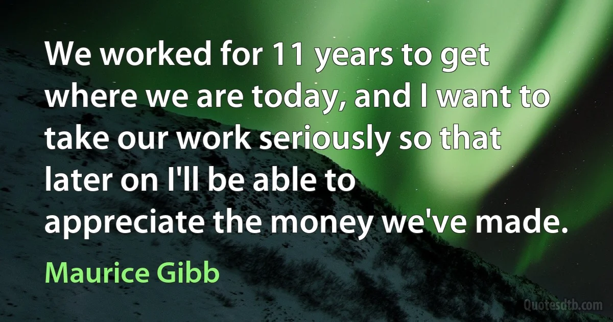 We worked for 11 years to get where we are today, and I want to take our work seriously so that later on I'll be able to appreciate the money we've made. (Maurice Gibb)