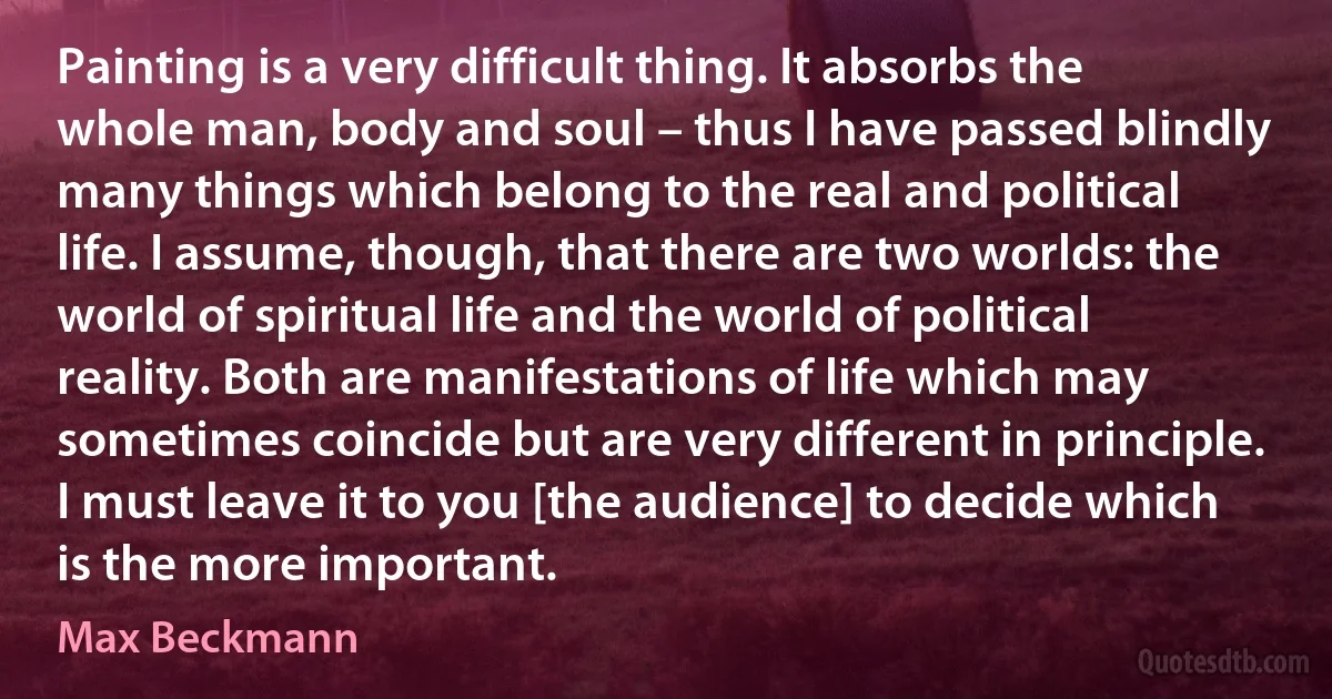 Painting is a very difficult thing. It absorbs the whole man, body and soul – thus I have passed blindly many things which belong to the real and political life. I assume, though, that there are two worlds: the world of spiritual life and the world of political reality. Both are manifestations of life which may sometimes coincide but are very different in principle. I must leave it to you [the audience] to decide which is the more important. (Max Beckmann)