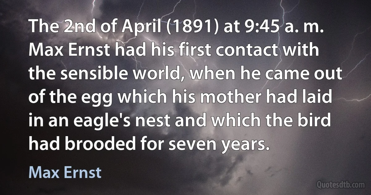 The 2nd of April (1891) at 9:45 a. m. Max Ernst had his first contact with the sensible world, when he came out of the egg which his mother had laid in an eagle's nest and which the bird had brooded for seven years. (Max Ernst)