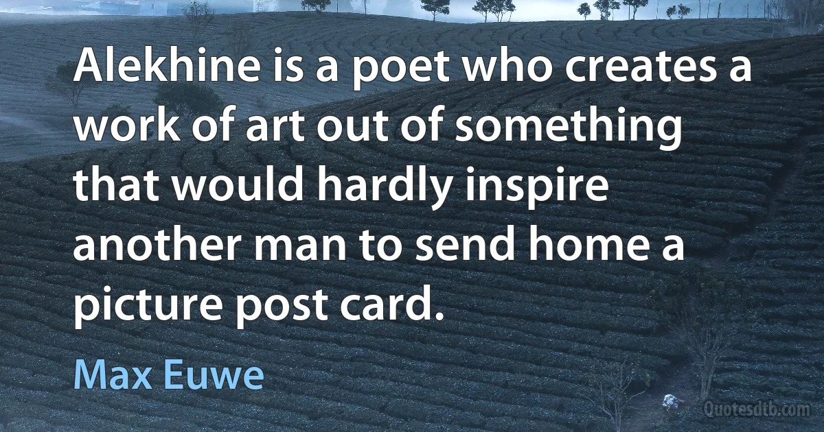 Alekhine is a poet who creates a work of art out of something that would hardly inspire another man to send home a picture post card. (Max Euwe)