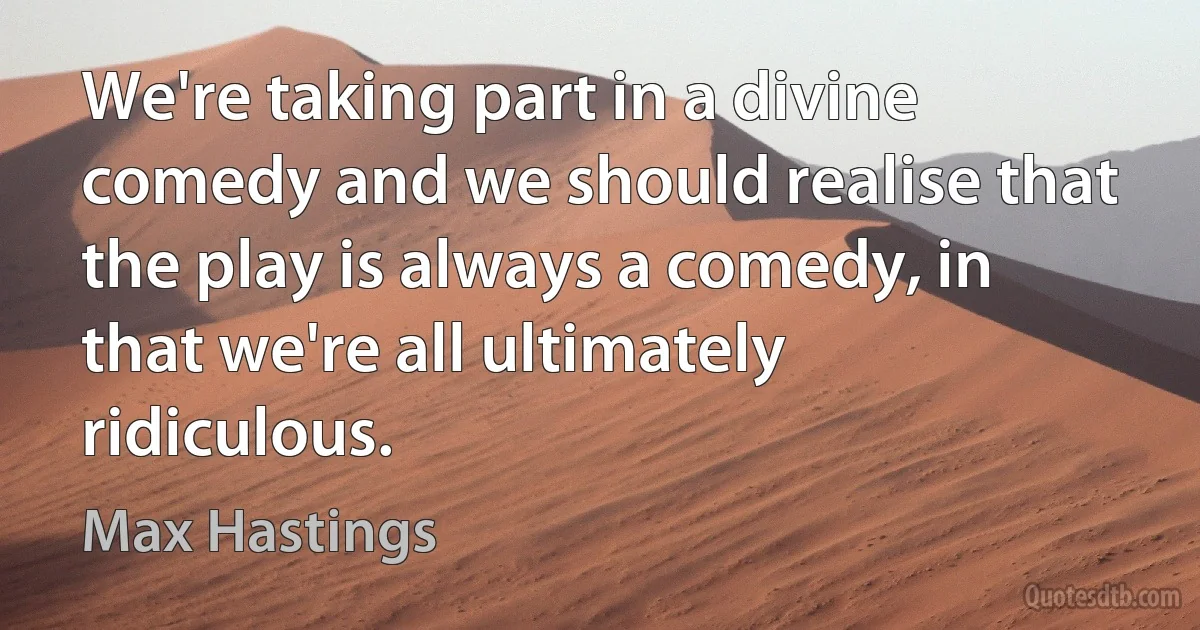 We're taking part in a divine comedy and we should realise that the play is always a comedy, in that we're all ultimately ridiculous. (Max Hastings)