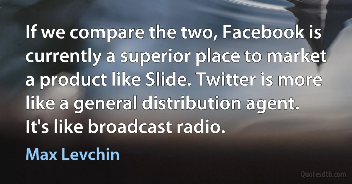 If we compare the two, Facebook is currently a superior place to market a product like Slide. Twitter is more like a general distribution agent. It's like broadcast radio. (Max Levchin)