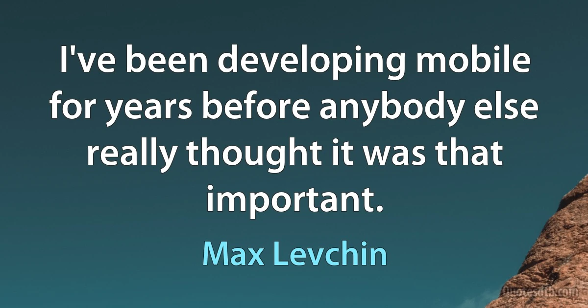 I've been developing mobile for years before anybody else really thought it was that important. (Max Levchin)