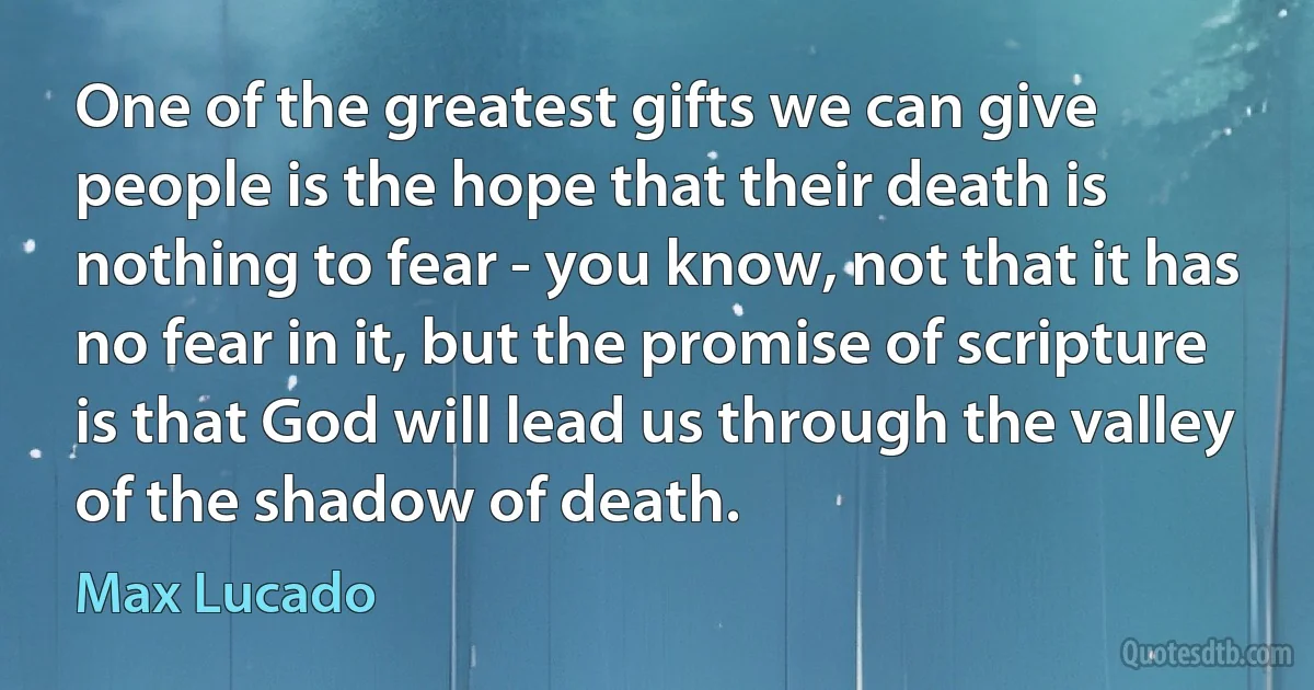 One of the greatest gifts we can give people is the hope that their death is nothing to fear - you know, not that it has no fear in it, but the promise of scripture is that God will lead us through the valley of the shadow of death. (Max Lucado)