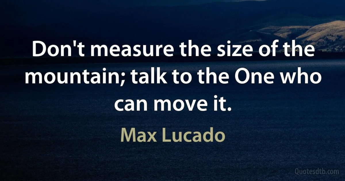 Don't measure the size of the mountain; talk to the One who can move it. (Max Lucado)