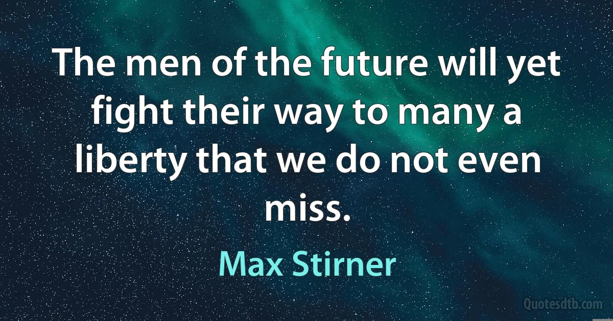 The men of the future will yet fight their way to many a liberty that we do not even miss. (Max Stirner)