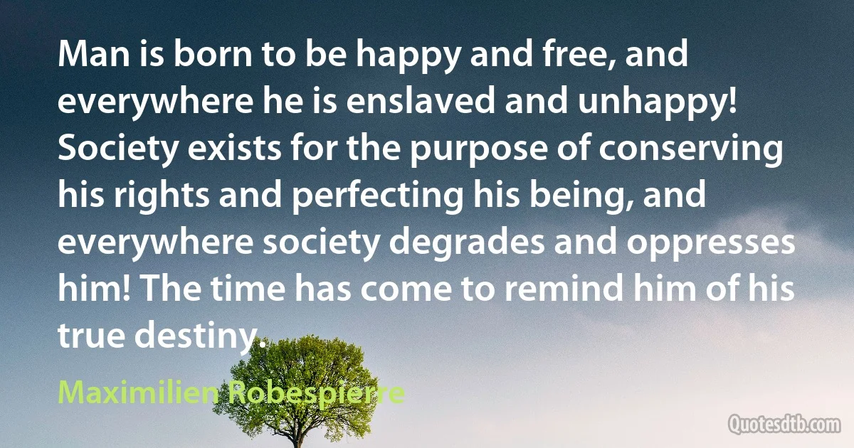 Man is born to be happy and free, and everywhere he is enslaved and unhappy! Society exists for the purpose of conserving his rights and perfecting his being, and everywhere society degrades and oppresses him! The time has come to remind him of his true destiny. (Maximilien Robespierre)