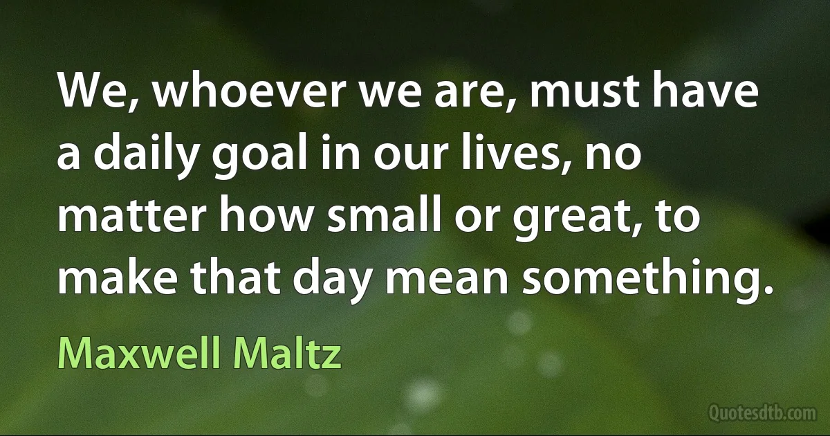 We, whoever we are, must have a daily goal in our lives, no matter how small or great, to make that day mean something. (Maxwell Maltz)