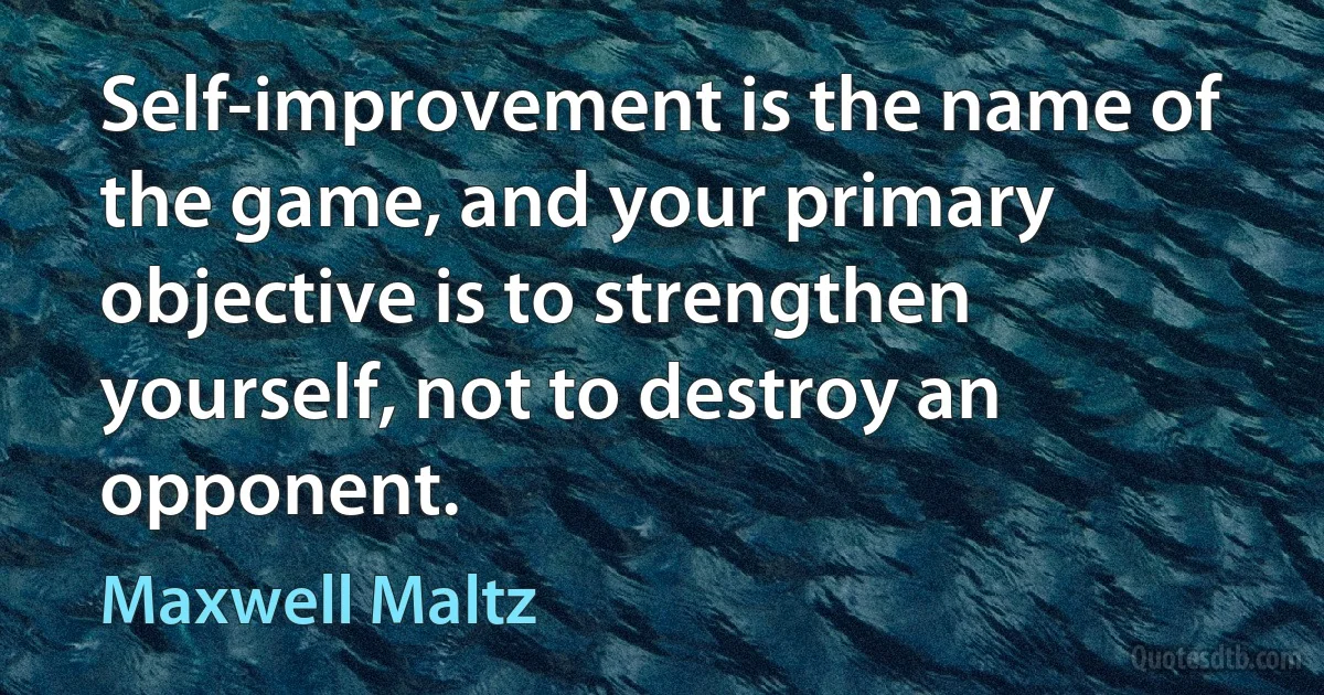 Self-improvement is the name of the game, and your primary objective is to strengthen yourself, not to destroy an opponent. (Maxwell Maltz)