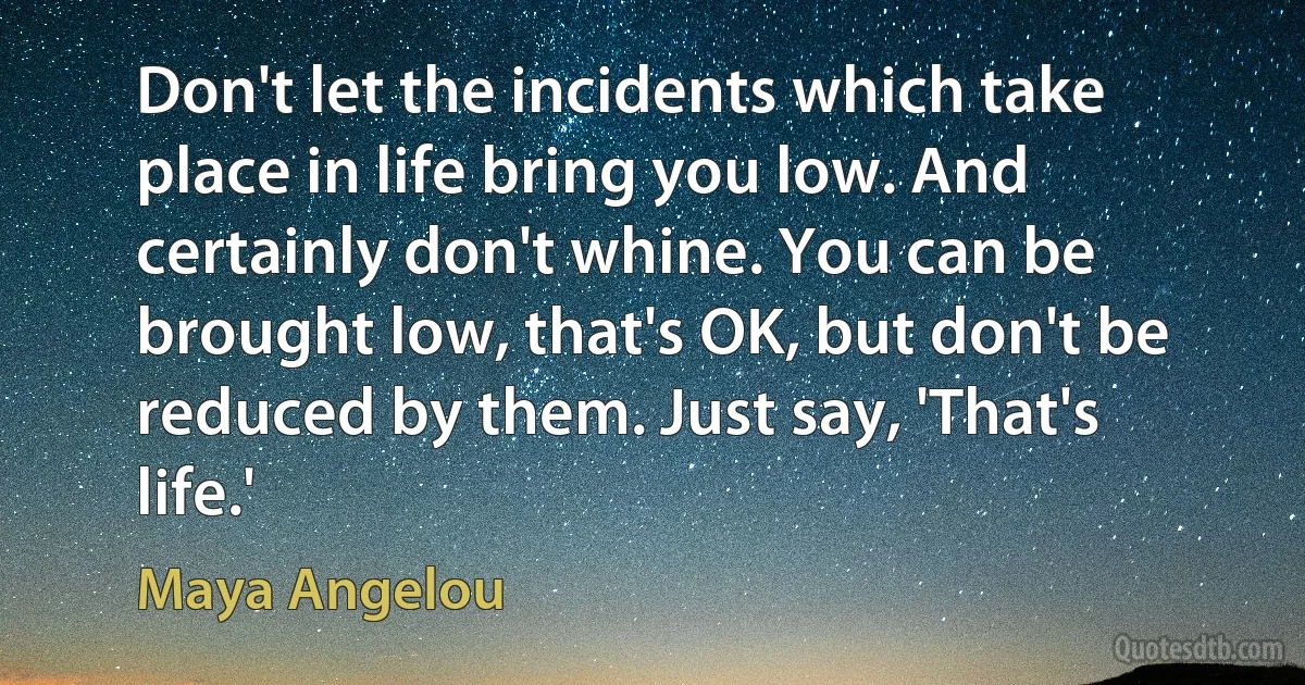 Don't let the incidents which take place in life bring you low. And certainly don't whine. You can be brought low, that's OK, but don't be reduced by them. Just say, 'That's life.' (Maya Angelou)