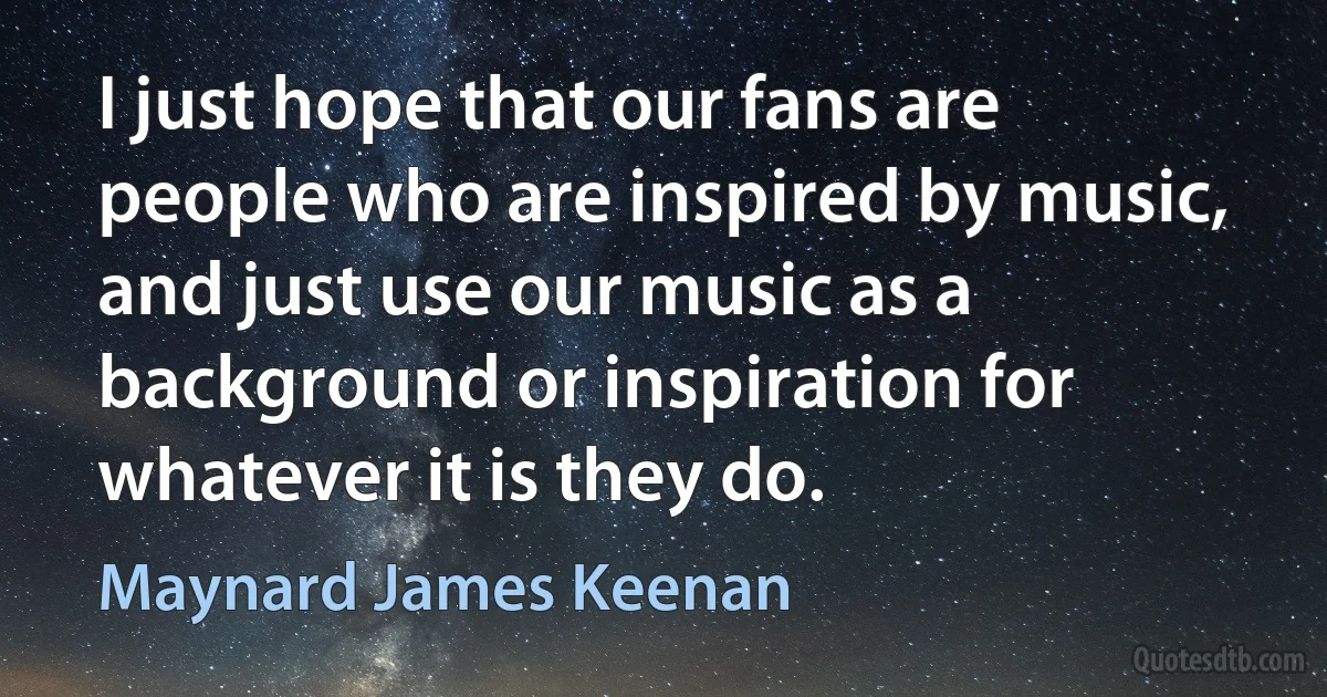 I just hope that our fans are people who are inspired by music, and just use our music as a background or inspiration for whatever it is they do. (Maynard James Keenan)