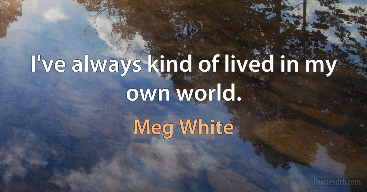 I've always kind of lived in my own world. (Meg White)