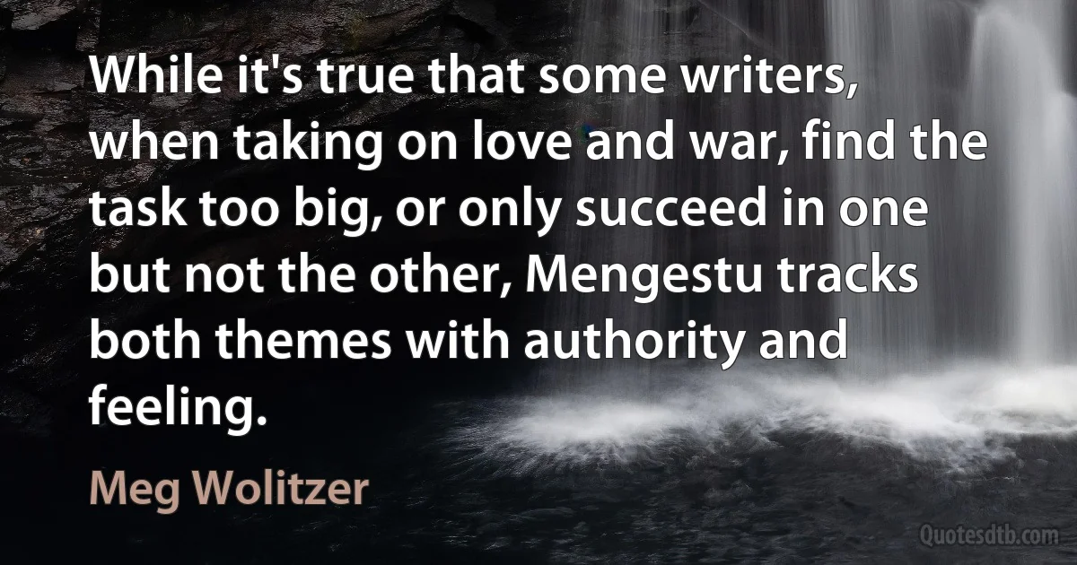 While it's true that some writers, when taking on love and war, find the task too big, or only succeed in one but not the other, Mengestu tracks both themes with authority and feeling. (Meg Wolitzer)