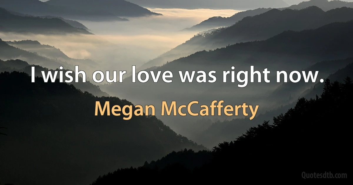 I wish our love was right now. (Megan McCafferty)