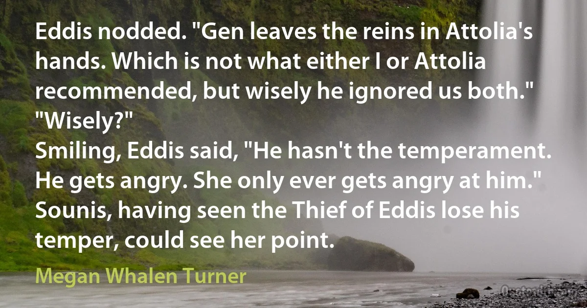 Eddis nodded. "Gen leaves the reins in Attolia's hands. Which is not what either I or Attolia recommended, but wisely he ignored us both."
"Wisely?"
Smiling, Eddis said, "He hasn't the temperament. He gets angry. She only ever gets angry at him."
Sounis, having seen the Thief of Eddis lose his temper, could see her point. (Megan Whalen Turner)