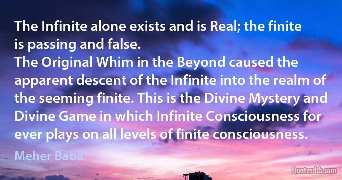 The Infinite alone exists and is Real; the finite is passing and false.
The Original Whim in the Beyond caused the apparent descent of the Infinite into the realm of the seeming finite. This is the Divine Mystery and Divine Game in which Infinite Consciousness for ever plays on all levels of finite consciousness. (Meher Baba)