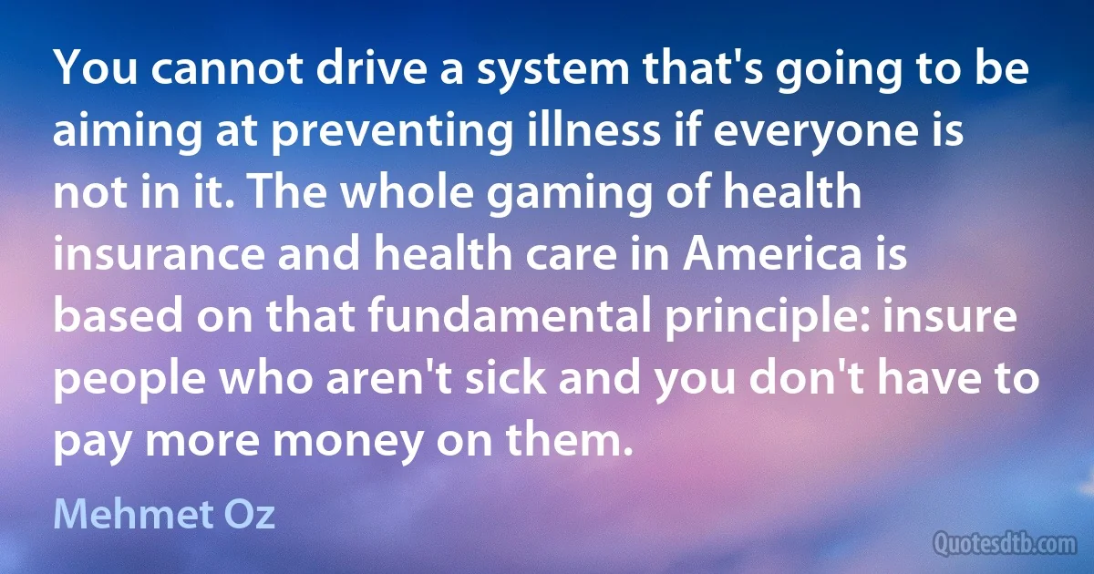 You cannot drive a system that's going to be aiming at preventing illness if everyone is not in it. The whole gaming of health insurance and health care in America is based on that fundamental principle: insure people who aren't sick and you don't have to pay more money on them. (Mehmet Oz)