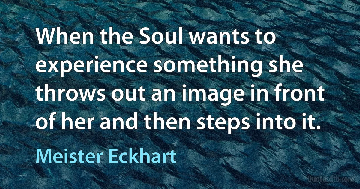 When the Soul wants to experience something she throws out an image in front of her and then steps into it. (Meister Eckhart)