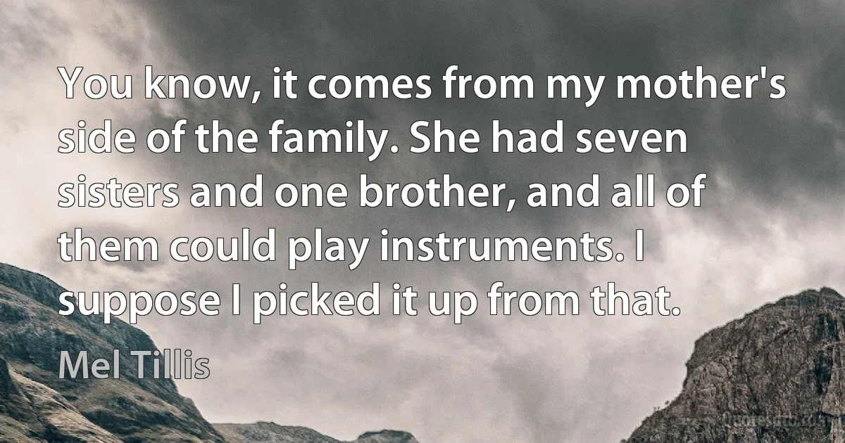 You know, it comes from my mother's side of the family. She had seven sisters and one brother, and all of them could play instruments. I suppose I picked it up from that. (Mel Tillis)