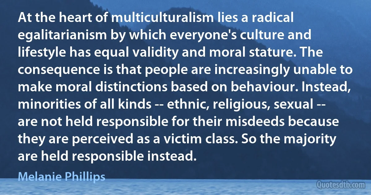 At the heart of multiculturalism lies a radical egalitarianism by which everyone's culture and lifestyle has equal validity and moral stature. The consequence is that people are increasingly unable to make moral distinctions based on behaviour. Instead, minorities of all kinds -- ethnic, religious, sexual -- are not held responsible for their misdeeds because they are perceived as a victim class. So the majority are held responsible instead. (Melanie Phillips)