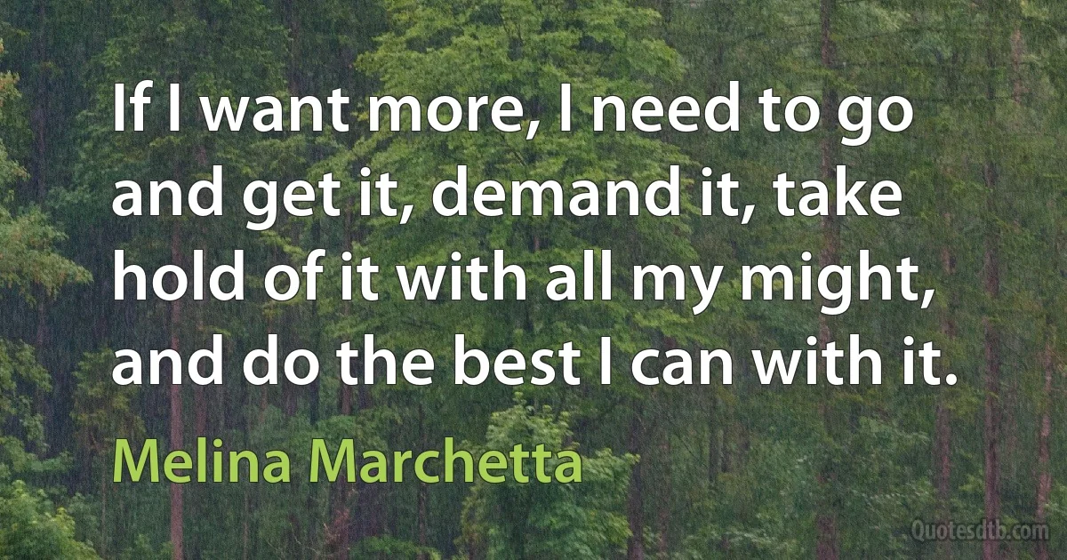 If I want more, I need to go and get it, demand it, take hold of it with all my might, and do the best I can with it. (Melina Marchetta)