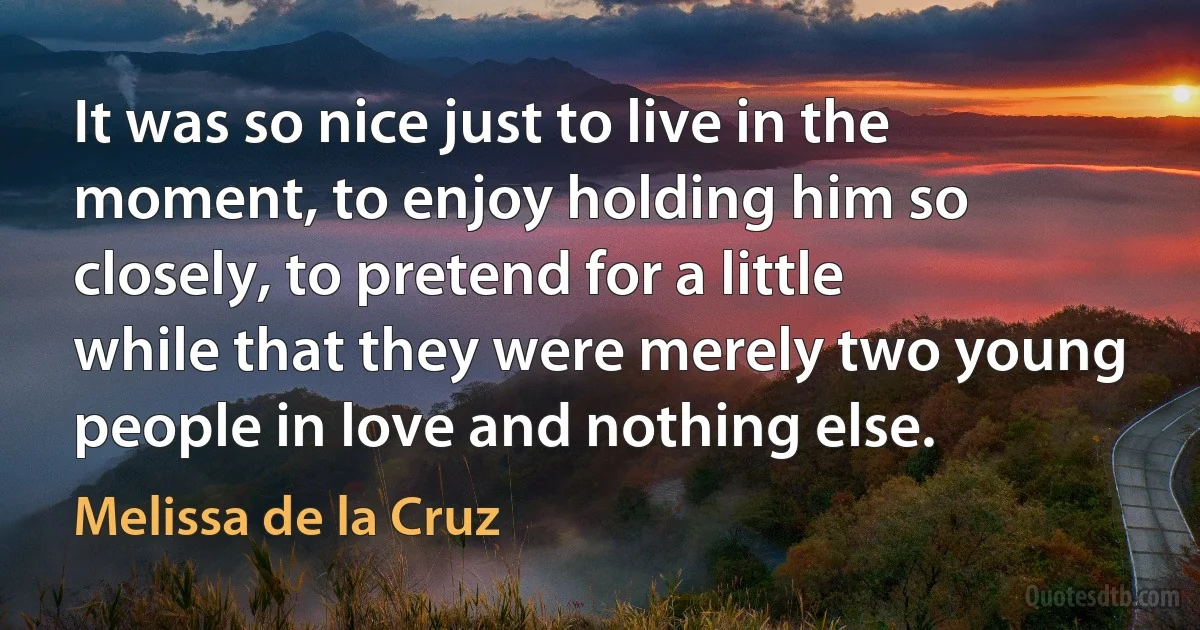 It was so nice just to live in the moment, to enjoy holding him so closely, to pretend for a little while that they were merely two young people in love and nothing else. (Melissa de la Cruz)