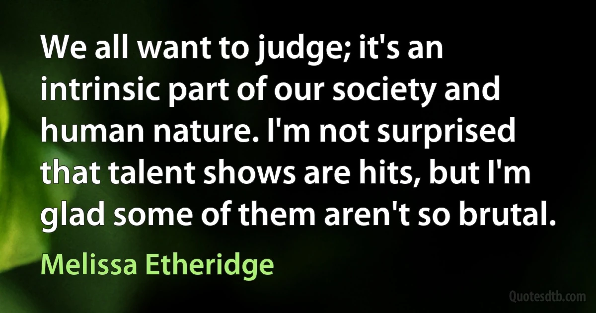 We all want to judge; it's an intrinsic part of our society and human nature. I'm not surprised that talent shows are hits, but I'm glad some of them aren't so brutal. (Melissa Etheridge)