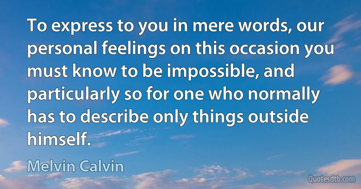 To express to you in mere words, our personal feelings on this occasion you must know to be impossible, and particularly so for one who normally has to describe only things outside himself. (Melvin Calvin)