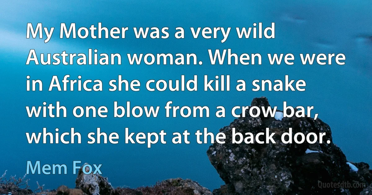 My Mother was a very wild Australian woman. When we were in Africa she could kill a snake with one blow from a crow bar, which she kept at the back door. (Mem Fox)