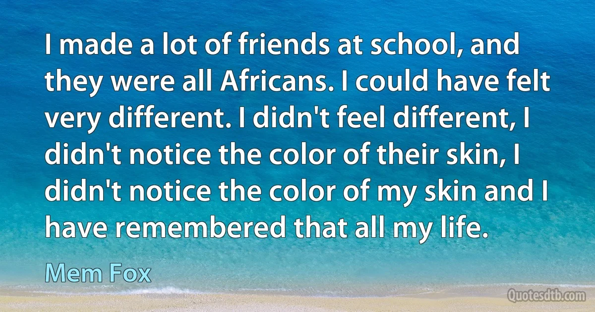 I made a lot of friends at school, and they were all Africans. I could have felt very different. I didn't feel different, I didn't notice the color of their skin, I didn't notice the color of my skin and I have remembered that all my life. (Mem Fox)