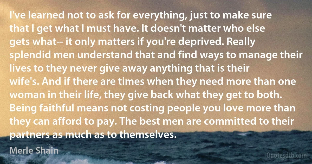 I've learned not to ask for everything, just to make sure that I get what I must have. It doesn't matter who else gets what-- it only matters if you're deprived. Really splendid men understand that and find ways to manage their lives to they never give away anything that is their wife's. And if there are times when they need more than one woman in their life, they give back what they get to both. Being faithful means not costing people you love more than they can afford to pay. The best men are committed to their partners as much as to themselves. (Merle Shain)