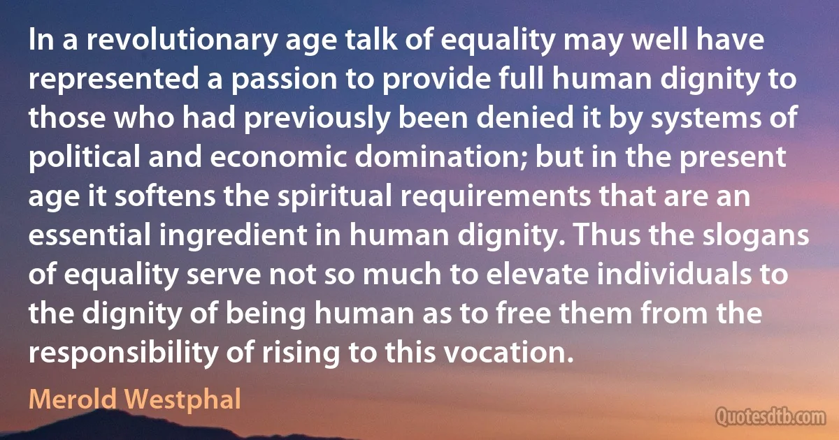 In a revolutionary age talk of equality may well have represented a passion to provide full human dignity to those who had previously been denied it by systems of political and economic domination; but in the present age it softens the spiritual requirements that are an essential ingredient in human dignity. Thus the slogans of equality serve not so much to elevate individuals to the dignity of being human as to free them from the responsibility of rising to this vocation. (Merold Westphal)