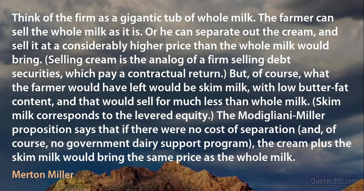 Think of the firm as a gigantic tub of whole milk. The farmer can sell the whole milk as it is. Or he can separate out the cream, and sell it at a considerably higher price than the whole milk would bring. (Selling cream is the analog of a firm selling debt securities, which pay a contractual return.) But, of course, what the farmer would have left would be skim milk, with low butter-fat content, and that would sell for much less than whole milk. (Skim milk corresponds to the levered equity.) The Modigliani-Miller proposition says that if there were no cost of separation (and, of course, no government dairy support program), the cream plus the skim milk would bring the same price as the whole milk. (Merton Miller)