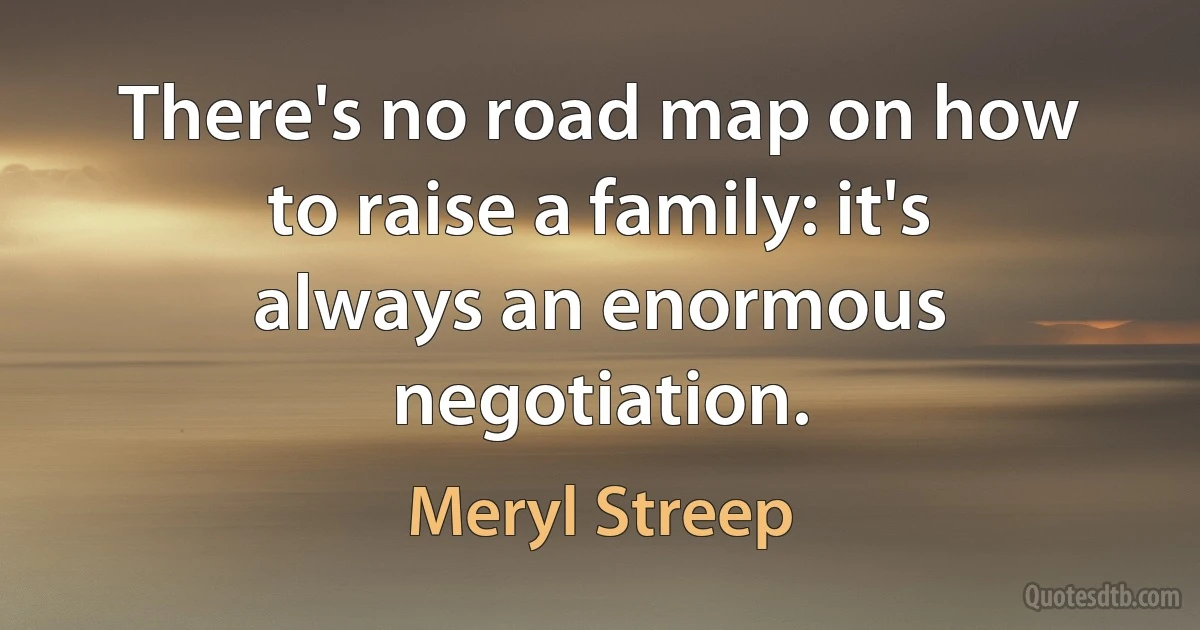 There's no road map on how to raise a family: it's always an enormous negotiation. (Meryl Streep)