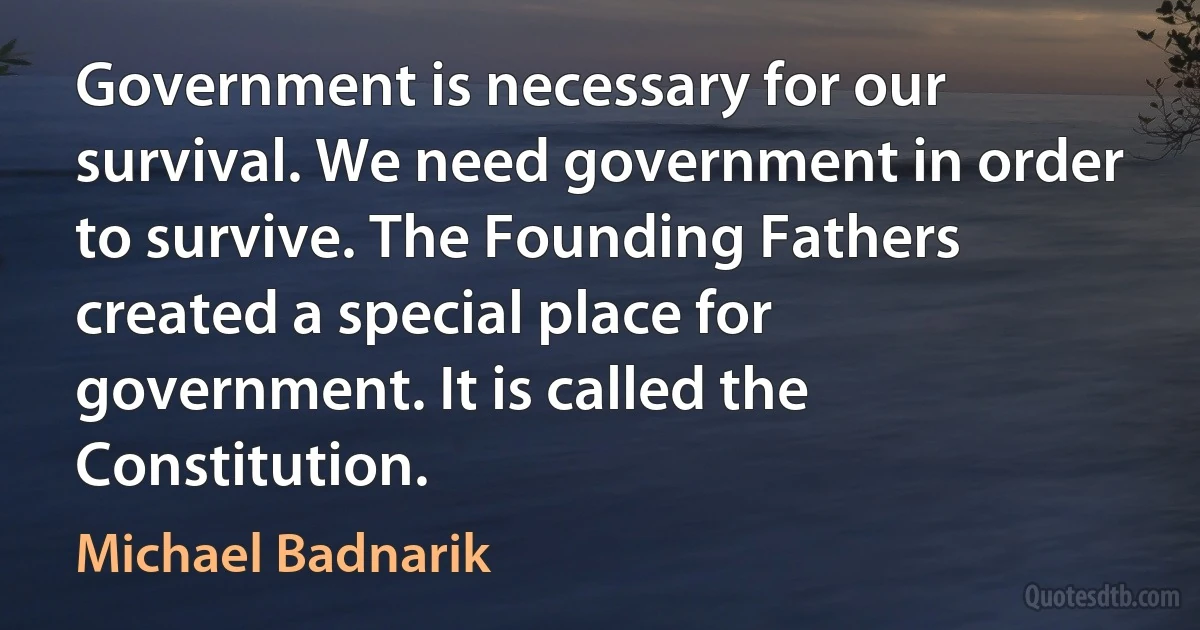 Government is necessary for our survival. We need government in order to survive. The Founding Fathers created a special place for government. It is called the Constitution. (Michael Badnarik)